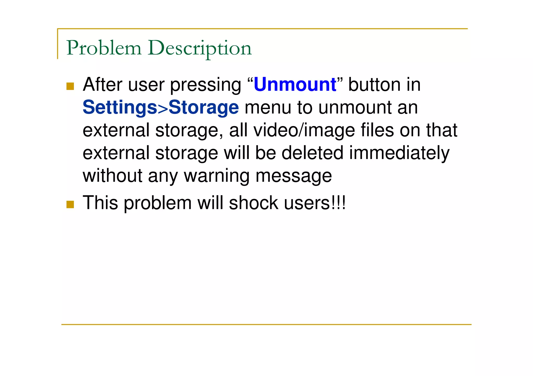 Problem Description
After user pressing “Unmount” button in
Settings>Storage menu to unmount an
external storage, all video/image files on that
external storage will be deleted immediately
without any warning message
This problem will shock users!!!
 