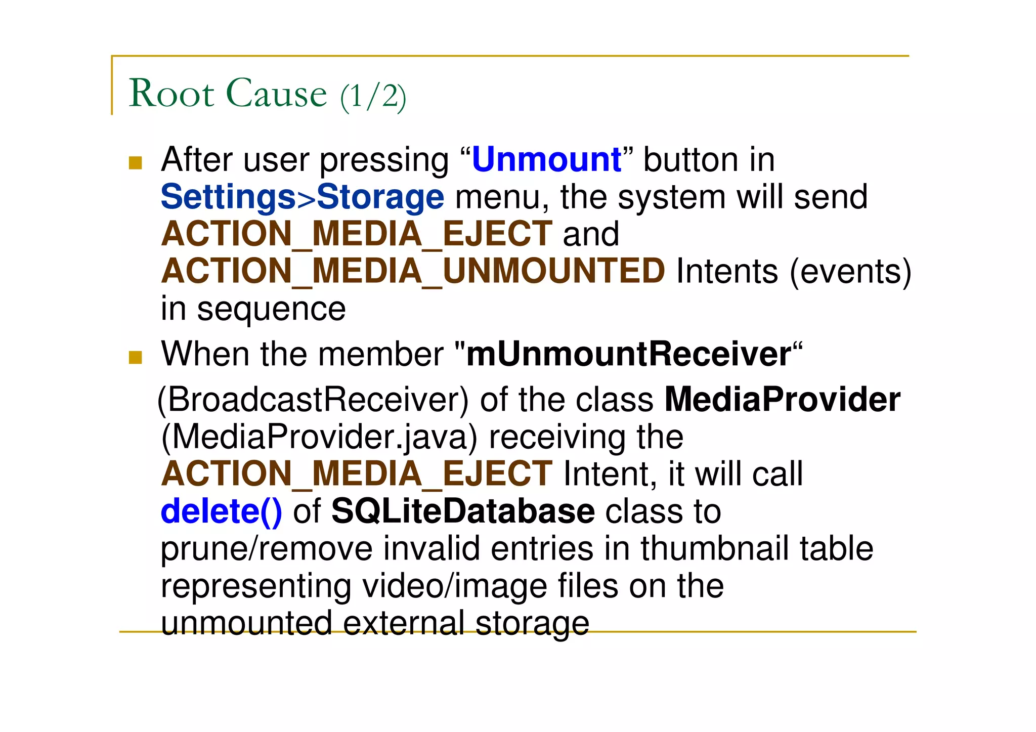 Root Cause (1/2)
After user pressing “Unmount” button in
Settings>Storage menu, the system will send
ACTION_MEDIA_EJECT and
ACTION_MEDIA_UNMOUNTED Intents (events)
in sequence
When the member "mUnmountReceiver“
(BroadcastReceiver) of the class MediaProvider
(MediaProvider.java) receiving the
ACTION_MEDIA_EJECT Intent, it will call
delete() of SQLiteDatabase class to
prune/remove invalid entries in thumbnail table
representing video/image files on the
unmounted external storage
 