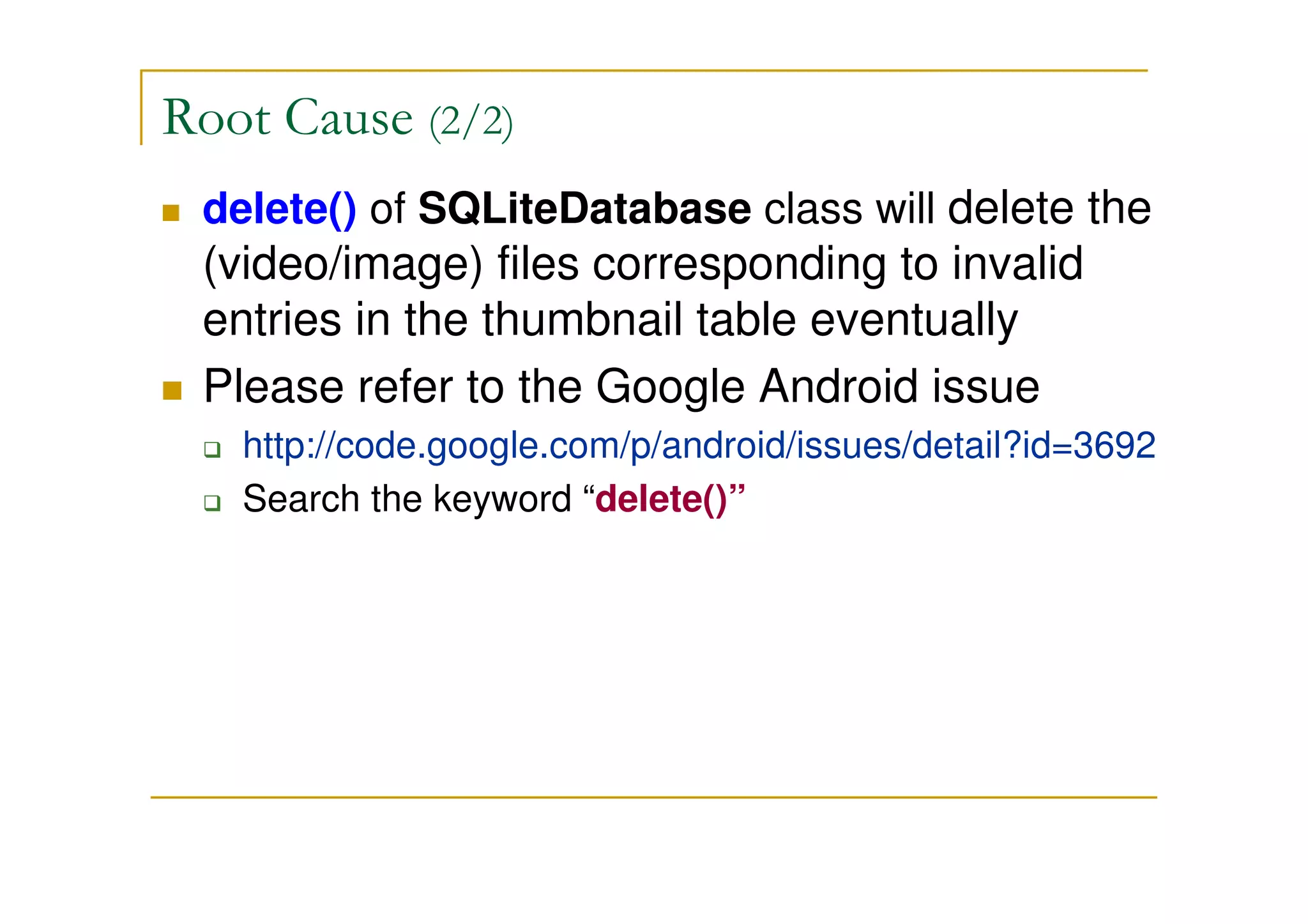 Root Cause (2/2)
delete() of SQLiteDatabase class will delete the
(video/image) files corresponding to invalid
entries in the thumbnail table eventually
Please refer to the Google Android issue
http://code.google.com/p/android/issues/detail?id=3692
Search the keyword “delete()”
 