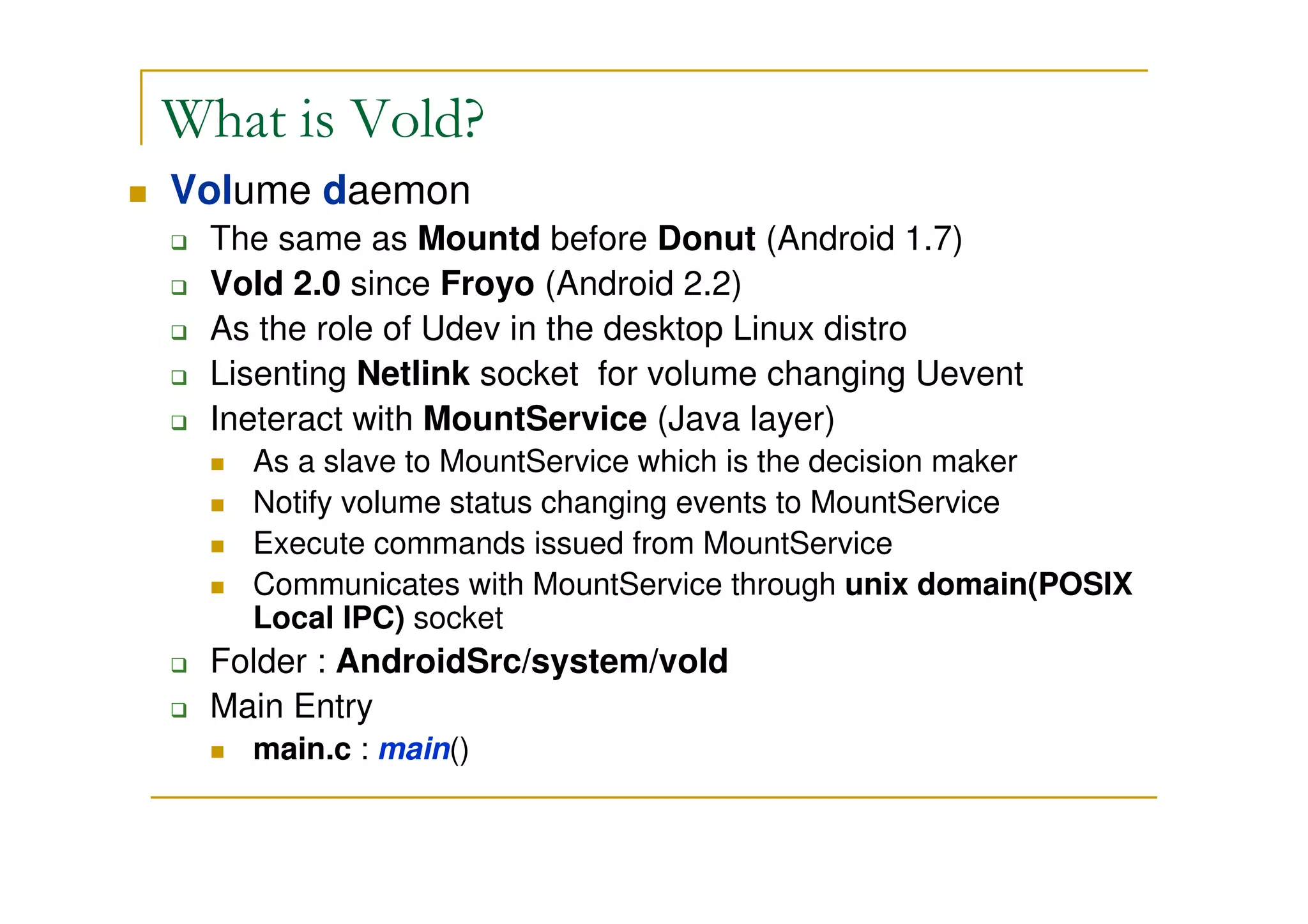 What is Vold?
Volume daemon
The same as Mountd before Donut (Android 1.7)
Vold 2.0 since Froyo (Android 2.2)
As the role of Udev in the desktop Linux distro
Lisenting Netlink socket for volume changing Uevent
Ineteract with MountService (Java layer)
As a slave to MountService which is the decision maker
Notify volume status changing events to MountService
Execute commands issued from MountService
Communicates with MountService through unix domain(POSIX
Local IPC) socket
Folder : AndroidSrc/system/vold
Main Entry
main.c : main()
 