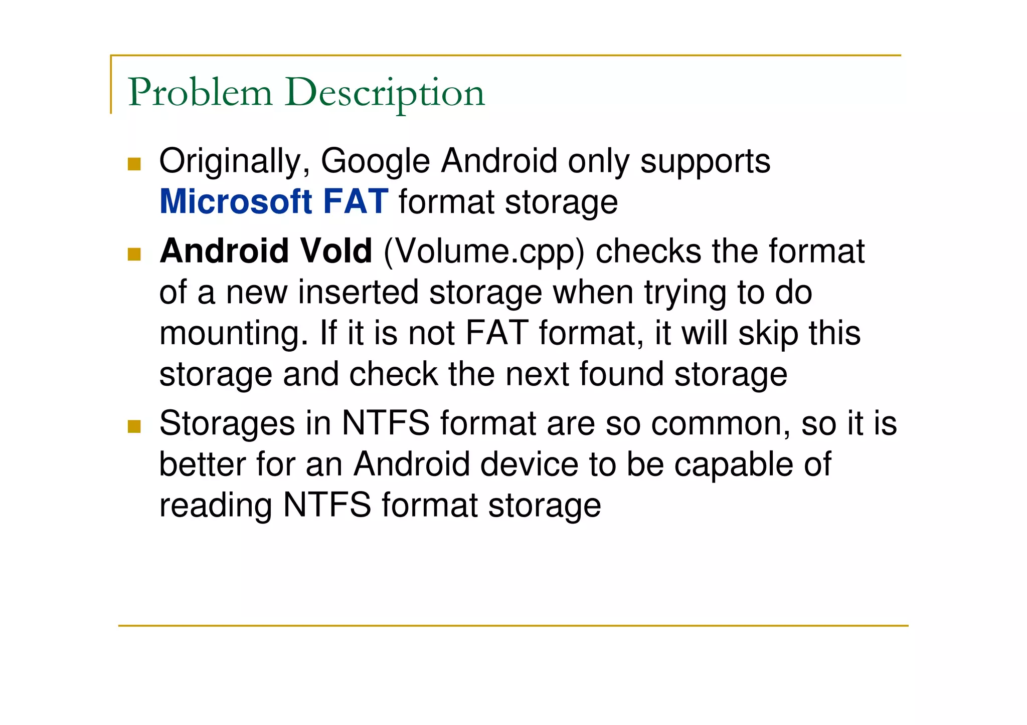 Problem Description
Originally, Google Android only supports
Microsoft FAT format storage
Android Vold (Volume.cpp) checks the format
of a new inserted storage when trying to do
mounting. If it is not FAT format, it will skip this
storage and check the next found storage
Storages in NTFS format are so common, so it is
better for an Android device to be capable of
reading NTFS format storage
 
