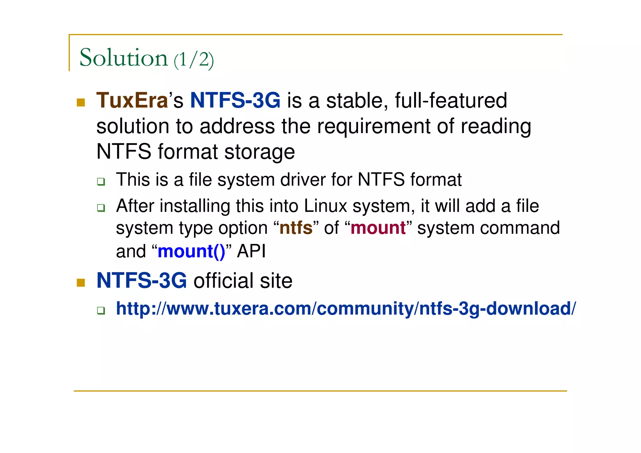 Solution (1/2)
TuxEra’s NTFS-3G is a stable, full-featured
solution to address the requirement of reading
NTFS format storage
This is a file system driver for NTFS format
After installing this into Linux system, it will add a file
system type option “ntfs” of “mount” system command
and “mount()” API
NTFS-3G official site
http://www.tuxera.com/community/ntfs-3g-download/
 