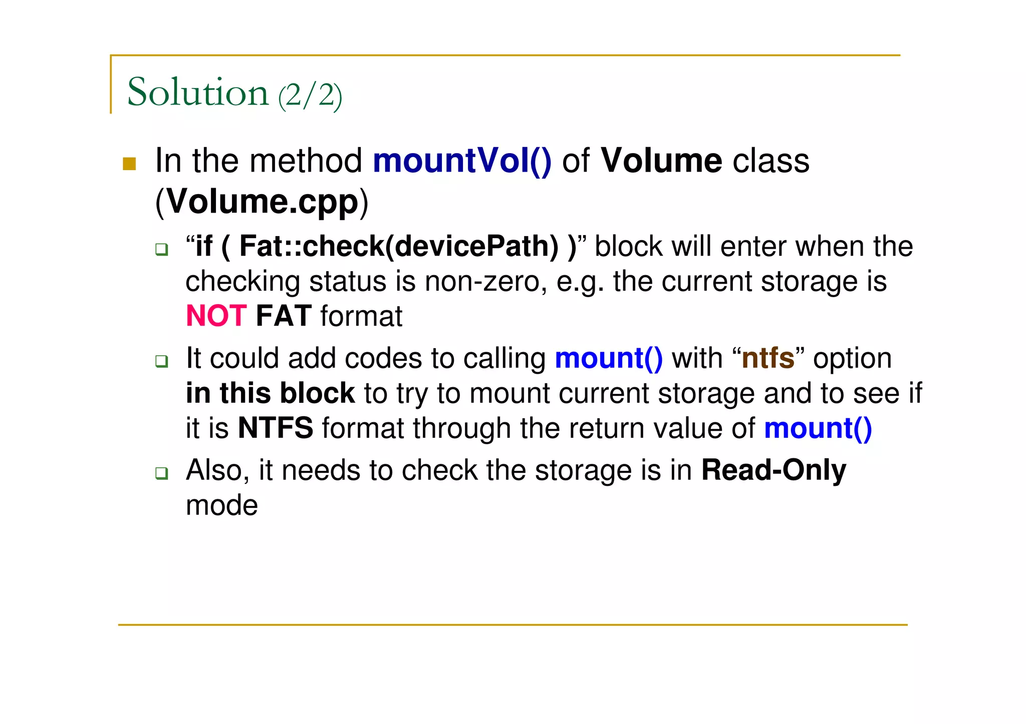 Solution (2/2)
In the method mountVol() of Volume class
(Volume.cpp)
“if ( Fat::check(devicePath) )” block will enter when the
checking status is non-zero, e.g. the current storage is
NOT FAT format
It could add codes to calling mount() with “ntfs” option
in this block to try to mount current storage and to see if
it is NTFS format through the return value of mount()
Also, it needs to check the storage is in Read-Only
mode
 