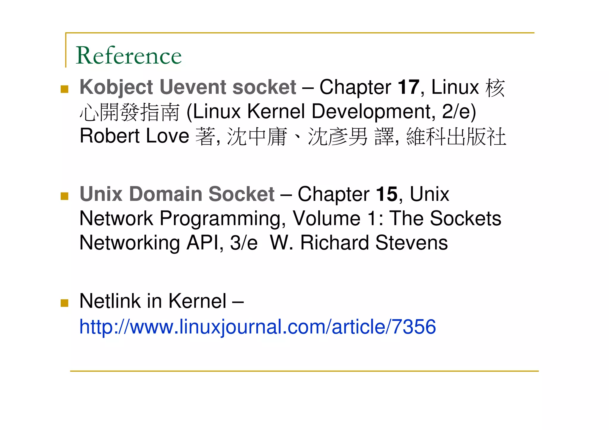 Reference
Kobject Uevent socket – Chapter 17, Linux 核
心開發指南 (Linux Kernel Development, 2/e)
Robert Love 著, 沈中庸、沈彥男 譯, 維科出版社
Unix Domain Socket – Chapter 15, Unix
Network Programming, Volume 1: The Sockets
Networking API, 3/e W. Richard Stevens
Netlink in Kernel –
http://www.linuxjournal.com/article/7356
 