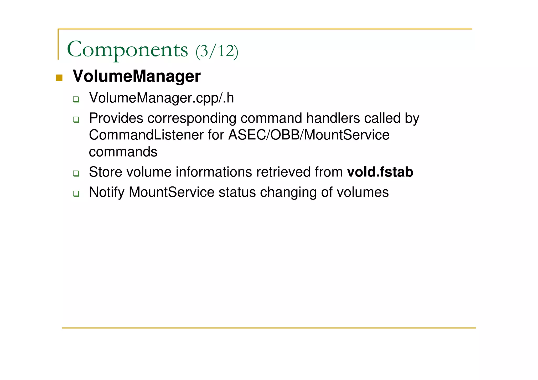 Components (3/12)
VolumeManager
VolumeManager.cpp/.h
Provides corresponding command handlers called by
CommandListener for ASEC/OBB/MountService
commands
Store volume informations retrieved from vold.fstab
Notify MountService status changing of volumes
 