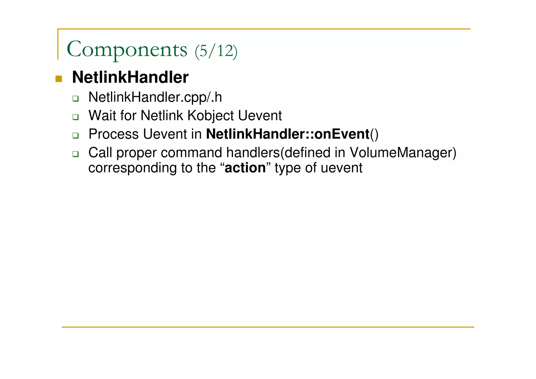 Components (5/12)
NetlinkHandler
NetlinkHandler.cpp/.h
Wait for Netlink Kobject Uevent
Process Uevent in NetlinkHandler::onEvent()
Call proper command handlers(defined in VolumeManager)
corresponding to the “action” type of uevent
 