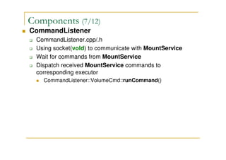 Components (7/12)
CommandListener
CommandListener.cpp/.h
Using socket(vold) to communicate with MountService
Wait for commands from MountService
Dispatch received MountService commands to
corresponding executor
CommandListener::VolumeCmd::runCommand()
 