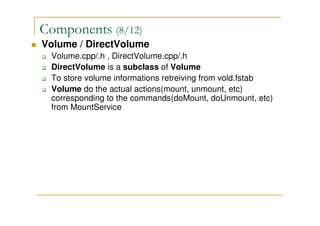 Components (8/12)
Volume / DirectVolume
Volume.cpp/.h , DirectVolume.cpp/.h
DirectVolume is a subclass of Volume
To store volume informations retreiving from vold.fstab
Volume do the actual actions(mount, unmount, etc)
corresponding to the commands(doMount, doUnmount, etc)
from MountService
 