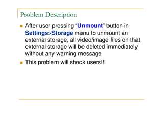 Problem Description
After user pressing “Unmount” button in
Settings>Storage menu to unmount an
external storage, all video/image files on that
external storage will be deleted immediately
without any warning message
This problem will shock users!!!
 