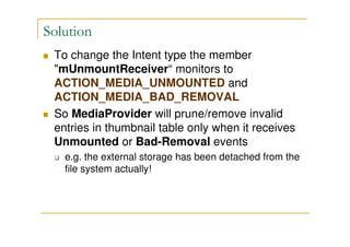 Solution
To change the Intent type the member
"mUnmountReceiver“ monitors to
ACTION_MEDIA_UNMOUNTED and
ACTION_MEDIA_BAD_REMOVAL
So MediaProvider will prune/remove invalid
entries in thumbnail table only when it receives
Unmounted or Bad-Removal events
e.g. the external storage has been detached from the
file system actually!
 