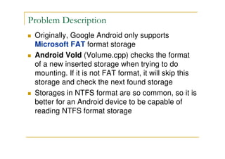 Problem Description
Originally, Google Android only supports
Microsoft FAT format storage
Android Vold (Volume.cpp) checks the format
of a new inserted storage when trying to do
mounting. If it is not FAT format, it will skip this
storage and check the next found storage
Storages in NTFS format are so common, so it is
better for an Android device to be capable of
reading NTFS format storage
 