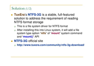 Solution (1/2)
TuxEra’s NTFS-3G is a stable, full-featured
solution to address the requirement of reading
NTFS format storage
This is a file system driver for NTFS format
After installing this into Linux system, it will add a file
system type option “ntfs” of “mount” system command
and “mount()” API
NTFS-3G official site
http://www.tuxera.com/community/ntfs-3g-download/
 