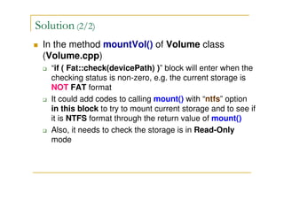 Solution (2/2)
In the method mountVol() of Volume class
(Volume.cpp)
“if ( Fat::check(devicePath) )” block will enter when the
checking status is non-zero, e.g. the current storage is
NOT FAT format
It could add codes to calling mount() with “ntfs” option
in this block to try to mount current storage and to see if
it is NTFS format through the return value of mount()
Also, it needs to check the storage is in Read-Only
mode
 
