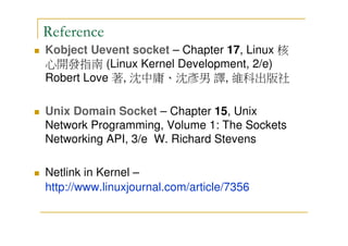 Reference
Kobject Uevent socket – Chapter 17, Linux 核
心開發指南 (Linux Kernel Development, 2/e)
Robert Love 著, 沈中庸、沈彥男 譯, 維科出版社
Unix Domain Socket – Chapter 15, Unix
Network Programming, Volume 1: The Sockets
Networking API, 3/e W. Richard Stevens
Netlink in Kernel –
http://www.linuxjournal.com/article/7356
 