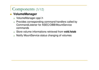 Components (3/12)
VolumeManager
VolumeManager.cpp/.h
Provides corresponding command handlers called by
CommandListener for ASEC/OBB/MountService
commands
Store volume informations retrieved from vold.fstab
Notify MountService status changing of volumes
 