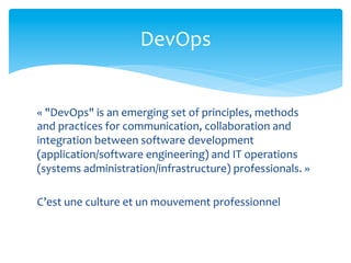 DevOps	
  


«	
  "DevOps"	
  is	
  an	
  emerging	
  set	
  of	
  principles,	
  methods	
  
and	
  practices	
  for	
  communication,	
  collaboration	
  and	
  
integration	
  between	
  software	
  development	
  
(application/software	
  engineering)	
  and	
  IT	
  operations	
  
(systems	
  administration/infrastructure)	
  professionals.	
  »	
  
	
  
C’est	
  une	
  culture	
  et	
  un	
  mouvement	
  professionnel	
  
 