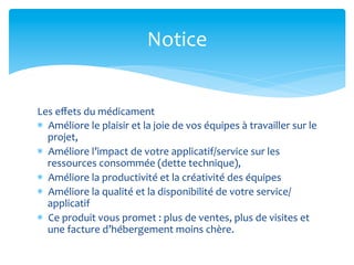 Notice	
  


Les	
  eﬀets	
  du	
  médicament	
  
*  Améliore	
  le	
  plaisir	
  et	
  la	
  joie	
  de	
  vos	
  équipes	
  à	
  travailler	
  sur	
  le	
  
   projet,	
  
*  Améliore	
  l’impact	
  de	
  votre	
  applicatif/service	
  sur	
  les	
  
   ressources	
  consommée	
  (dette	
  technique),	
  
*  Améliore	
  la	
  productivité	
  et	
  la	
  créativité	
  des	
  équipes	
  
*  Améliore	
  la	
  qualité	
  et	
  la	
  disponibilité	
  de	
  votre	
  service/
   applicatif	
  
*  Ce	
  produit	
  vous	
  promet	
  :	
  plus	
  de	
  ventes,	
  plus	
  de	
  visites	
  et	
  
   une	
  facture	
  d’hébergement	
  moins	
  chère.	
  
 