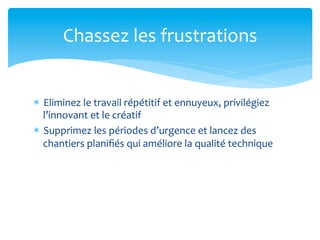Chassez	
  les	
  frustrations	
  


*  Eliminez	
  le	
  travail	
  répétitif	
  et	
  ennuyeux,	
  privilégiez	
  
   l’innovant	
  et	
  le	
  créatif	
  
*  Supprimez	
  les	
  périodes	
  d’urgence	
  et	
  lancez	
  des	
  
   chantiers	
  planiﬁés	
  qui	
  améliore	
  la	
  qualité	
  technique	
  
 