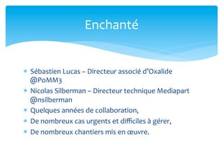 Enchanté	
  


*  Sébastien	
  Lucas	
  –	
  Directeur	
  associé	
  d’Oxalide	
  
   @PoMM3	
  
*  Nicolas	
  Silberman	
  –	
  Directeur	
  technique	
  Mediapart	
  
   @nsilberman	
  
*  Quelques	
  années	
  de	
  collaboration,	
  
*  De	
  nombreux	
  cas	
  urgents	
  et	
  diﬃciles	
  à	
  gérer,	
  
*  De	
  nombreux	
  chantiers	
  mis	
  en	
  œuvre.	
  
 