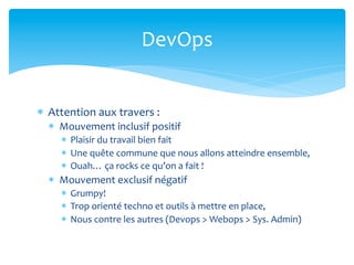 DevOps	
  


*  Attention	
  aux	
  travers	
  :	
  
   *  Mouvement	
  inclusif	
  positif	
  
       *  Plaisir	
  du	
  travail	
  bien	
  fait	
  
       *  Une	
  quête	
  commune	
  que	
  nous	
  allons	
  atteindre	
  ensemble,	
  
       *  Ouah…	
  ça	
  rocks	
  ce	
  qu’on	
  a	
  fait	
  !	
  
   *  Mouvement	
  exclusif	
  négatif	
  
       *  Grumpy!	
  
       *  Trop	
  orienté	
  techno	
  et	
  outils	
  à	
  mettre	
  en	
  place,	
  
       *  Nous	
  contre	
  les	
  autres	
  (Devops	
  >	
  Webops	
  >	
  Sys.	
  Admin)	
  
 