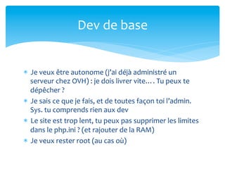 Dev	
  de	
  base	
  


*  Je	
  veux	
  être	
  autonome	
  (j’ai	
  déjà	
  administré	
  un	
  
   serveur	
  chez	
  OVH)	
  :	
  je	
  dois	
  livrer	
  vite….	
  Tu	
  peux	
  te	
  
   dépêcher	
  ?	
  
*  Je	
  sais	
  ce	
  que	
  je	
  fais,	
  et	
  de	
  toutes	
  façon	
  toi	
  l’admin.	
  
   Sys.	
  tu	
  comprends	
  rien	
  aux	
  dev	
  
*  Le	
  site	
  est	
  trop	
  lent,	
  tu	
  peux	
  pas	
  supprimer	
  les	
  limites	
  
   dans	
  le	
  php.ini	
  ?	
  (et	
  rajouter	
  de	
  la	
  RAM)	
  
*  Je	
  veux	
  rester	
  root	
  (au	
  cas	
  où)	
  
 