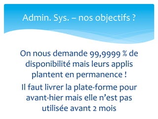 Admin.	
  Sys.	
  –	
  nos	
  objectifs	
  ?	
  


On	
  nous	
  demande	
  99,9999	
  %	
  de	
  
  disponibilité	
  mais	
  leurs	
  applis	
  
       plantent	
  en	
  permanence	
  !	
  
Il	
  faut	
  livrer	
  la	
  plate-­‐forme	
  pour	
  
   avant-­‐hier	
  mais	
  elle	
  n’est	
  pas	
  
          utilisée	
  avant	
  2	
  mois	
  
 