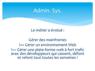 Admin.	
  Sys.	
  


                  Le	
  métier	
  a	
  évolué	
  :	
  
                                 	
  
                 Gérer	
  des	
  mainframes	
  	
  
        !==	
  Gérer	
  un	
  environnement	
  Web	
  	
  
!==	
  Gérer	
  une	
  plate-­‐forme	
  web	
  à	
  fort	
  traﬁc	
  
avec	
  des	
  développeurs	
  qui	
  cassent,	
  défont	
  
       et	
  refont	
  tout	
  toutes	
  les	
  semaines	
  !	
  
 