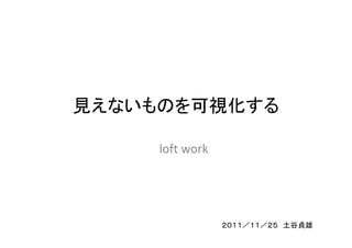見えないものを可視化する

     loft work




                 ２０１１／１１／２５ 土谷貞雄
 
