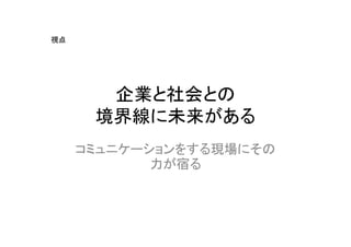 視点




       企業と社会との
      境界線に未来がある
     コミュニケーションをする現場にその
            力が宿る
 