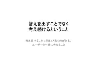 答えを出すことでなく
 考え続けるということ

考え続けることで見えてくるものがある。
  ユーザーと一緒に考えること
 