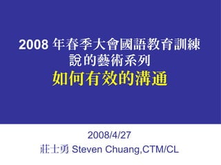 2008 年春季大會國語教育訓練
的藝術系列說
如何有效的溝通
2008/4/27
莊士勇 Steven Chuang,CTM/CL
 