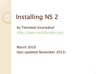 Installing NS 2
by Teerawat Issariyakul
http://www.ns2ultimate.com



March 2010
(last updated November 2011)




                               1
 