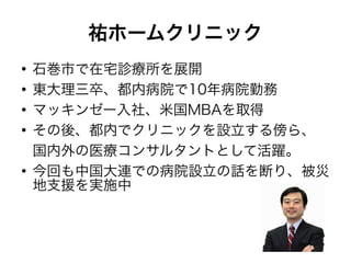 祐ホームクリニック
●
    石巻市で在宅診療所を展開
●
    東大理三卒、都内病院で10年病院勤務
●
    マッキンゼー入社、米国MBAを取得
●
    その後、都内でクリニックを設立する傍ら、
    国内外の医療コンサルタントとして活躍。
●
    今回も中国大連での病院設立の話を断り、被災
    地支援を実施中
 