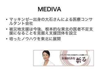 MEDIVA
●
    マッキンゼー出身の大石さんによる医療コンサ
    ルタント会社
●
    被災地支援は今後、根本的な東北の医者不足支
    援になることを見据え支援団体を設立
●
    培ったノウハウを東北に展開
 