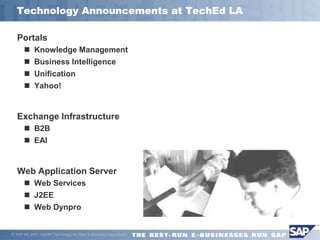 Technology Announcements at TechEd LA

   Portals
        Knowledge Management
        Business Intelligence
        Unification
        Yahoo!


   Exchange Infrastructure
        B2B
        EAI


   Web Application Server
        Web Services
        J2EE
        Web Dynpro


 SAP AG 2001, mySAP Technology for Open E-Business Integration/4
 