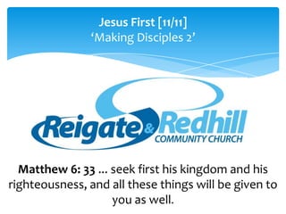 Jesus First [11/11]
               ‘Making Disciples 2’




  Matthew 6: 33 ... seek first his kingdom and his
righteousness, and all these things will be given to
                    you as well.
 