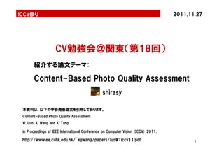 ICCV祭り2011.11.27 
1 
CV勉強会＠関東（第18回） 
Content-Based Photo Quality Assessment 
shirasy 
紹介する論文テーマ： 
本資料は、以下の学会発表論文を引用しております。 
Content-Based Photo Quality Assessment 
W. Luo, X. Wang and X. Tang 
in Proceedings of IEEE International Conference on Computer Vision (ICCV) 2011. 
http://www.ee.cuhk.edu.hk/~xgwang/papers/luoWTiccv11.pdf 
 