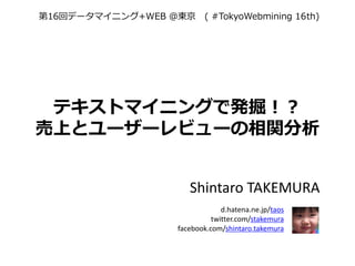 第16回データマイニング+WEB ＠東京 ( #TokyoWebmining 16th)




 テキストマイニングで発掘！？
売上とユーザーレビューの相関分析


                        Shintaro TAKEMURA
                                  d.hatena.ne.jp/taos
                               twitter.com/stakemura
                     facebook.com/shintaro.takemura
 