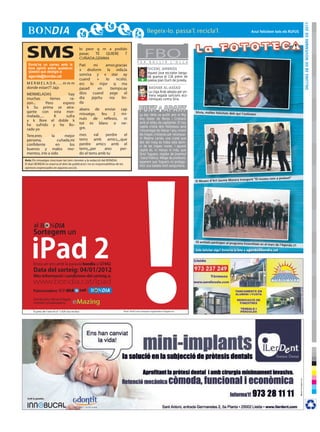 dilluns 28 de novembre de 2011
                                                                                                                                                                                       Avui felicitem tots els ruFus




 SMS
  Envia’ns un correu amb la
                                                  lo peor q m a podido
                                                  pasar,  TE QUIERE
                                                  CUÑADA,GEMMA
                                                                     T
                                                                                               F E R
                                                                                                      FBO B U L L I R         L ’ O L L A
                                                  Pati    mi     amor,gracias
  teva opinió sobre qualsevol                     x dvolvrm la vida,la                                   VICENÇ AMBRÓS
  qüestió que desitgis a:                                                                                Aquest jove escriptor berga-
  agenda@bondia.cat                               sonrisa y x star ay
                                                                                                         dà guanya el 13è premi de
                                                  cuand      +   lo     ncsito.                   +      poesia Joan Duch de Juneda.
 MERMELADA....mmm                                 ers lo mjor q ma
 donde estan?? Jaja                               pasad      en     tiempo.ay                            BASHAR AL-ASSAD
                                                  dios    cuand     yege     el                          La Lliga Àrab adopta per pri-
 MERMELADAS              hay                                                                             mera vegada sancions eco-
 muchas        tienes     ra-                     dia    jeje!tu    nia    lin-                   -
                                                                                                         nòmiques contra Síria.
 zon...      Pero     espero                      da
 k Su prima se atra-                              abans de enviar cap
 gante con esta mer-                                                                                                                        sílvia, moltes felicitats dels qui
                                                  missatge, feu     2   mi-                      La Seu Vella va acollir ahir el Mig                                             t’estimem
 melada.....      K     sufra
 y k llore el doble k                             nuts   de   reflexio,  ni                      Any Fester de Moros i Cristians
 he sufrido y he llo-                             tot es blanc o ne-                             amb el relleu de capitanies. El nou
                                                  gre.                                           capità cristià dels Pallaresos serà
 rado yo                                                                                         l’encarregat de liderar l’any vinent
 Tere,eres      la      mejor                     mes     val    perdre   el                     les tropes cristianes per reconque-
                                                  tems amb amics,,,,que                          rir Madina Larida, una ciutat que
 persona,           cuñada,mi                                                                    des del maig es troba sota domi-
 confidente        en     los                     perdre amics amb el
                                                                                                 ni de les tropes mores. I aquest
 buenos y malos mo-                               tems,,,per    aixo    per-                     capità és, ni menys ni més, que
 mentos, irte a sido                              do el tems amb tu                              Oriol Yuguero, regidor de Joventut
                                                                                                 i Salut Pública. Metge de professió,
Avís: Els missatges s’escriuen tal com s’envien a la redacció del BONDIA.
                                                                                                 esperem que Yuguero no protago-
El diari BONDIA es reserva el dret de publicació i no es responsabilitza de les
                                                                                                 nitzi una batalla molt sanguinària.
opinions expressades en aquesta secció.


                                                                                                                                                                                   gurà “el museu com a pretext”
                                                                                                                                            el museu d’Art Jaume morera inau




       al
      Sortegem un


     iPad 2
                                                                                                                                            35 entitats participen al programa
                                                                                                                                                                                  ecoentitats en el marc de l’Agenda
                                                                                                                                                                                                                       21
                                                                                                                                            Vols felicitar algú? Envia’ns la foto a agenda@bondia.cat



      Envia un sms amb la paraula bondia al 27442
      Data del sorteig: 04/01/2012
      Més informació i condicions del sorteig a:
      www.bondia.cat/ipad
      Patrocinadors: BONDIA                   cat

      Distribuïdor oficial d’Apple
      i entitat col.laboradora:         eMazing
      El preu de l’sms és d’ 1,42€ (iva inclòs)                                   iPad i iPad2 són marques registrades d’Apple inc.
 