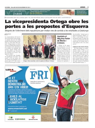 dilluns 28 dE novEmbrE dE 2011                                                                                                              avui           3




 assegura des de lleida que “el valor bàsic dels catalans ha de ser l’austeritat”


La vicepresidenta Ortega obre les
portes a les propostes d’Esquerra
Després de l’oferiment dels republicans per trobar vies de sortida a les retallades a Catalunya
 redacció/acn
                                                                                                     Paeria
                                                                                                                                             trar favorable, “sempre que es
 lleida
                                                                                                                                             parli de propostes vàlides i vi·
La vicepresidenta del Govern                                                                                  assisteix al                   ables”, va dir Ortega. La vices·
de la Generalitat, Joana Ortega,
va apostar ahir des de Lleida
                                                                                                              Mig any Fester                 presidenta també va afegir que
                                                                                                                                             “cal ser conscients del canvi de
perquè l’austeritat sigui a partir                                                                            de Moros i                     model que ha d’acabar amb la
d’ara “el valor bàsic dels cata·
lans”. Ortega tampoc va tancar
                                                                                                              cristians                      visió d’actuar com a rics sense
                                                                                                                                             ser·ho”.
la porta al diàleg amb Esquerra                                                                                  Ortega va fer aques·
per estudiar noves alternatives                                                                               tes declaracions a la Seu      cOnsulta pel pacte Fiscal
a la política de retallades del                                                                               Vella de Lleida, on va as·        Per altra banda, la vicepre·
Govern. Segons Ortega totes                                                                                   sistir a la celebració del     sidenta, Joana Ortega, es va
les alternatives que serveixin                                                                                Mig Any Fester de Moros        mostrar oberta a que una de
per mantenir els serveis “són                                                                                 i Cristians i que va aple·     les consultes que permeti fer
igual de vàlides”.                                                                                            gar un miler de persones.      la Llei de consultes que es tra·
   Cal recordar que, dissabte,                                                                                Durant l’acte es va fer el     mitarà durant el 2012 sigui la
els republicans van oferir “mà                                                                                traspàs simbòlic de poder      del concert econòmic. Amb tot,
estesà” a CiU per trobar vies                                                                                 de les capitanies. Els Al·     però, cal que abans es desenvo·
de sortida a les retallades i a no                                                                            leridís i els Pallaresos os·   lupi aquesta proposta legisla·
pactar amb el PP. Ahir, doncs,       Ortega i altres autoritats, amb els capitans de Moros i cristians        tentaran les capitanies.       tiva que “entrarà al Parlament
va ser el Govern qui es va mos·                                                                                                              abans de finals d’anys”.
 