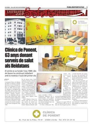 dilluns 28 dE novEmbrE dE 2011                                                                                publireportatge                          9




Clínica de Ponent,
63 anys donant
serveis de salut
als lleidatans
El centre es va fundar l’any 1948 i des
de llavors ha continuat treballant                                                                                   ternal s’im-    a nivell Nacional. En aques-
                                                                                                                     parteixen       ta ocasió han participat 163
amb la mateixa il∙lusió del primer dia                                                                              les    classes   Hospitals, dels quals 126 per-
                                                                                                                    teòriques    i   tanyen al Sistema Nacional de
redacció                          En els darrers anys s’han                                                         pràctiques       Salut i 37 són privats.
lleida
                                  realitzat diverses reformes                                                       dels cursos de      Els Top 20 presenten un
La primera Clínica de Quinta      dins del propi hospital. La                                                       preparació al    índex de mortalitat d’un 25%
de Salut La Alianza a Lleida,     creació i remodelació de                                                          part amb una     inferior que la resta dels par-
ubicada al carrer General Ya-     l’Àrea d’Emergències Mè-                                                          durada de 16     ticipants, un 15% menys de
güe, es va inaugurar el 28 de     diques i l’Àrea d’Urgènci-                                                        setmanes.        complicacions i un 13% menys
juny de 1948. L’actual Clíni-     es, dels serveis de Radiodi-                                                         Aquest any,   de readmissions urgents i
ca, ubicada a l’Avinguda Prat     agnòstic, incorporant TAC                                                        la Clínica de     relacionades a curt termini.
de la Riba, data de l’any 1955    i Ressonància Magnètica,                                                         Ponent ha es-     Aquestes dades s’acompa-
amb la reforma de l’antic hotel   de la planta d’hospitalit-                                                       tat guardona-     nyen d’unes taxes de cirurgia
LLEIDA. Aquella construc-         zació “materno-infantil”,                                                        da amb el TOP     sense ingrés i d’hospitalitzaci-
ció va ser ampliada amb un        de la UCSI (Unitat de Ci-      noves consultes i l’Àrea                         20 Benchmarks      ons evitables d’un 16% i d’un
annex que s’inicià l’any 1965,    rurgia Sense Ingrés), entre    d’Educació Maternal per a         en Gestió Hospitalària Global,    7% més elevades, respectiva-
donant-li l’actual configuració   d’altres.                      embarassades. Amb aquest          valorada com la millor dins de    ment, comparat amb d’altres
estructural. Amb posterioritat       Amb l’objectiu d’anar mi-   servei, format per pediatres,     la categoria d’Hospitals Petits   hospitals.
i al carrer la Premsa es varen    llorant cada dia els serveis   obstetres i llevadores, es dóna   Privats.                             Així doncs, aquest premi és
construir els actuals consulto-   que oferim als nostres pa-     una atenció integral tant a la       Aquest és el segon TOP 20      una valoració i un reconeixe-
ris que foren inaugurats l’any    cients, hem creat una nova     mare com al lactant.              que la Clínica obté en els 12     ment global al conjunt de la
1984.                             Unitat Materno-Infantil amb       A l’Àrea d’Educació Ma-        anys de vida d’aquests premis     Clínica.




                            A v . P r a t d e l a R i b a , 7 9 - 8 1 · 2 5 0 0 4 L l e i d a · Te l . 9 7 3 2 3 2 9 4 3
 