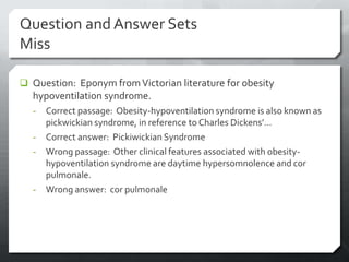 Question and Answer Sets
Miss

 Question: Eponym from Victorian literature for obesity
  hypoventilation syndrome.
  -   Correct passage: Obesity-hypoventilation syndrome is also known as
      pickwickian syndrome, in reference to Charles Dickens’…
  -   Correct answer: Pickiwickian Syndrome
  -   Wrong passage: Other clinical features associated with obesity-
      hypoventilation syndrome are daytime hypersomnolence and cor
      pulmonale.
  -   Wrong answer: cor pulmonale
 