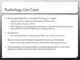 Radiology Use Case
 Radiologists identifies radiological findings in a report
  - Hepatic Lesion in Woman with History of Breast CA
  - Too Small to Classify (TSTC)
  - Offer follow up and alternative assessment criteria helping classify more
      accurately for interval follow up or imaging work up

 Ask Watson
  - discrimination points, appropriate follow up, critical results etc

 Watson Consumes the report and patient context information
  - Offers next steps, differential list, new/recent information & links

 What possible next steps/studies would be appropriate to rule in/out
   diagnosis and/or determine best course of treatment
 