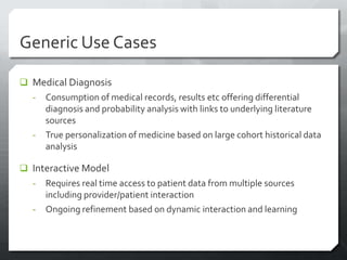 Generic Use Cases

 Medical Diagnosis
  -   Consumption of medical records, results etc offering differential
      diagnosis and probability analysis with links to underlying literature
      sources
  -   True personalization of medicine based on large cohort historical data
      analysis

 Interactive Model
  -   Requires real time access to patient data from multiple sources
      including provider/patient interaction
  -   Ongoing refinement based on dynamic interaction and learning
 