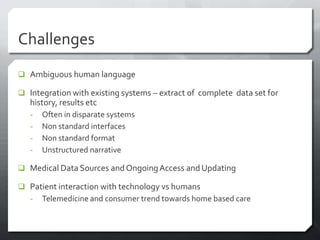 Challenges
 Ambiguous human language

 Integration with existing systems – extract of complete data set for
   history, results etc
   -   Often in disparate systems
   -   Non standard interfaces
   -   Non standard format
   -   Unstructured narrative

 Medical Data Sources and Ongoing Access and Updating

 Patient interaction with technology vs humans
  - Telemedicine and consumer trend towards home based care
 