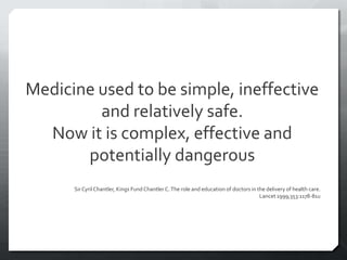 Medicine used to be simple, ineffective
         and relatively safe.
  Now it is complex, effective and
       potentially dangerous
      Sir Cyril Chantler, Kings Fund Chantler C. The role and education of doctors in the delivery of health care.
                                                                                       Lancet 1999;353:1178-81u
 