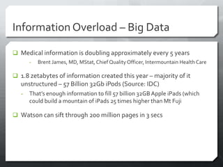 Information Overload – Big Data

 Medical information is doubling approximately every 5 years
       -   Brent James, MD, MStat, Chief Quality Officer, Intermountain Health Care

 1.8 zetabytes of information created this year – majority of it
   unstructured – 57 Billion 32Gb iPods (Source: IDC)
   -   That’s enough information to fill 57 billion 32GB Apple iPads (which
       could build a mountain of iPads 25 times higher than Mt Fuji

 Watson can sift through 200 million pages in 3 secs
 