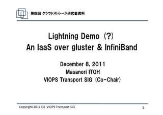 第四回 クラウドストレージ研究会資料




          Lightning Demo (?)
    An IaaS over gluster & InfiniBand

                      December 8, 2011
                        Masanori ITOH
                VIOPS Transport SIG (Co-Chair)



Copyright 2011 (c) Masanori Itoh. SIG
                   VIOPS Transport               1
 
