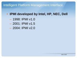 Intelligent Platform Management Interface

  • IPMI developed by Intel, HP, NEC, Dell
    – 1998: IPMI v1.0
    – 2001: IPMI v1.5
    – 2004: IPMI v2.0




                                       slide 15/37
 
