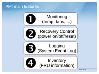 IPMI main features


                        Monitoring
                      (temp, fans, ...)


                 Recovery Control
                 (power on/off/reset)


                      Logging
                 (System Event Log)


                       Inventory
                     (FRU information)
                                          slide 16/37
 